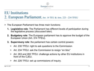 EU Institutions
2. European Parliament, Art. 14 TEU & Arts. 223 - 234 TFEU
> The European Parliament has three main functions:
1. Legislative role: The Parliament has different levels of participation during
the legislative process (discussed later).
2. Budgetary role: The European parliament has to approve the budget of the
European Union (Art. 314 TFEU).
3. Supervisory role: the parliament has certain control powers:
> Art. 230 TFEU: right to ask questions to the Commission
> Art. 234 TFEU: ask the Commission to resign “en bloc”
> Art. 263 and 265 TFEU: challenge actions by other EU institutions in
front of the CJEU.
> Art. 226 TFEU: set up commissions of inquiry.
11April 14, 2017
 