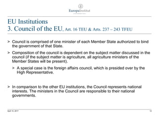 EU Institutions
3. Council of the EU, Art. 16 TEU & Arts. 237 – 243 TFEU
> Council is comprised of one minister of each Member State authorized to bind
the government of that State.
> Composition of the council is dependent on the subject matter discussed in the
council (if the subject matter is agriculture, all agriculture ministers of the
Member States will be present).
> A special case is the foreign affairs council, which is presided over by the
High Representative.
> In comparison to the other EU institutions, the Council represents national
interests. The ministers in the Council are responsible to their national
governments.
12April 14, 2017
 