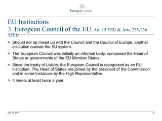 EU Institutions
3. European Council of the EU, Art. 15 TEU & Arts. 235-236
TFEU
> Should not be mixed up with the Council and the Council of Europe, another
institution outside the EU system.
> The European Council was initially an informal body, composed the Head of
States or governments of the EU Member States.
> Since the treaty of Lisbon, the European Council is recognized as an EU
institution. The Head of States are joined by the president of the Commission
and in some instances by the High Representative.
> It meets at least twice a year.
14April 14, 2017
 