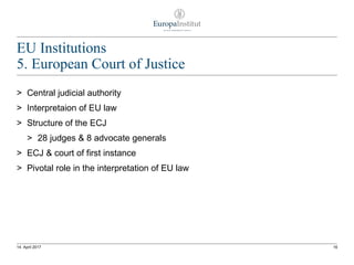EU Institutions
5. European Court of Justice
> Central judicial authority
> Interpretaion of EU law
> Structure of the ECJ
> 28 judges & 8 advocate generals
> ECJ & court of first instance
> Pivotal role in the interpretation of EU law
1614. April 2017
 