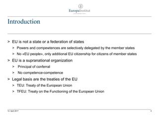 Introduction
> EU is not a state or a federation of states
> Powers and compewtences are selectively delegated by the member states
> No «EU people», only additional EU citizenship for citizens of member states
> EU is a supranational organization
> Principal of conferral
> No competence-competence
> Legal basis are the treaties of the EU
> TEU: Treaty of the European Union
> TFEU: Treaty on the Functioning of the European Union
414. April 2017
 