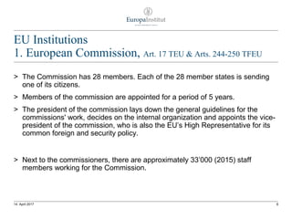 EU Institutions
1. European Commission, Art. 17 TEU & Arts. 244-250 TFEU
> The Commission has 28 members. Each of the 28 member states is sending
one of its citizens.
> Members of the commission are appointed for a period of 5 years.
> The president of the commission lays down the general guidelines for the
commissions' work, decides on the internal organization and appoints the vice-
president of the commission, who is also the EU’s High Representative for its
common foreign and security policy.
> Next to the commissioners, there are approximately 33’000 (2015) staff
members working for the Commission.
614. April 2017
 