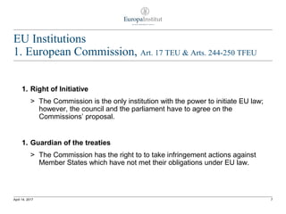 EU Institutions
1. European Commission, Art. 17 TEU & Arts. 244-250 TFEU
1. Right of Initiative
> The Commission is the only institution with the power to initiate EU law;
however, the council and the parliament have to agree on the
Commissions’ proposal.
1. Guardian of the treaties
> The Commission has the right to to take infringement actions against
Member States which have not met their obligations under EU law.
7April 14, 2017
 