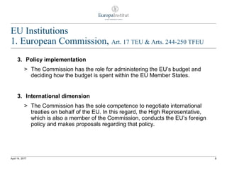 EU Institutions
1. European Commission, Art. 17 TEU & Arts. 244-250 TFEU
3. Policy implementation
> The Commission has the role for administering the EU’s budget and
deciding how the budget is spent within the EU Member States.
3. International dimension
> The Commission has the sole competence to negotiate international
treaties on behalf of the EU. In this regard, the High Representative,
which is also a member of the Commission, conducts the EU’s foreign
policy and makes proposals regarding that policy.
8April 14, 2017
 