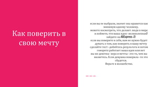 Как поверить в
свою мечту
если вы ее выбрали, значит она нравится как
минимум одному человеку.
можете посмотреть, что делают люди в мире
и поймете, что ваша идея - великолепная)
зайдите на AliExpress =))
если вы поверите в себя, вам не нужно будет
думать о том, как поверить в вашу мечту
сделайте тест - добейтесь результата и потом
говорите работает ваша идея или нет
вы же девочка - вера и мечты - это то, чем вы
являетесь. Если девушка поверила - то это
сбудется.
Верьте в волшебство.
 