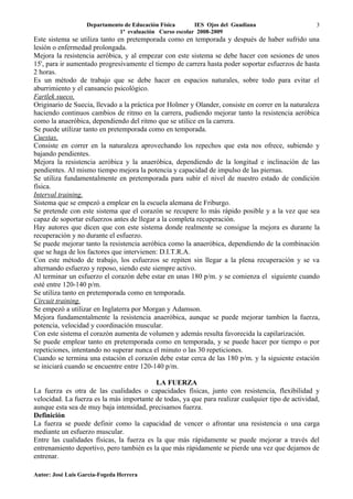 Departamento de Educación Física      IES Ojos del Guadiana                     3
                              1ª evaluación Curso escolar 2008-2009
Este sistema se utiliza tanto en pretemporada como en temporada y después de haber sufrido una
lesión o enfermedad prolongada.
Mejora la resistencia aeróbica, y al empezar con este sistema se debe hacer con sesiones de unos
15', para ir aumentado progresivamente el tiempo de carrera hasta poder soportar esfuerzos de hasta
2 horas.
Es un método de trabajo que se debe hacer en espacios naturales, sobre todo para evitar el
aburrimiento y el cansancio psicológico.
Fartlek sueco.
Originario de Suecia, llevado a la práctica por Holmer y Olander, consiste en correr en la naturaleza
haciendo continuos cambios de ritmo en la carrera, pudiendo mejorar tanto la resistencia aeróbica
como la anaeróbica, dependiendo del ritmo que se utilice en la carrera.
Se puede utilizar tanto en pretemporada como en temporada.
Cuestas.
Consiste en correr en la naturaleza aprovechando los repechos que esta nos ofrece, subiendo y
bajando pendientes.
Mejora la resistencia aeróbica y la anaeróbica, dependiendo de la longitud e inclinación de las
pendientes. Al mismo tiempo mejora la potencia y capacidad de impulso de las piernas.
Se utiliza fundamentalmente en pretemporada para subir el nivel de nuestro estado de condición
física.
Interval training.
Sistema que se empezó a emplear en la escuela alemana de Friburgo.
Se pretende con este sistema que el corazón se recupere lo más rápido posible y a la vez que sea
capaz de soportar esfuerzos antes de llegar a la completa recuperación.
Hay autores que dicen que con este sistema donde realmente se consigue la mejora es durante la
recuperación y no durante el esfuerzo.
Se puede mejorar tanto la resistencia aeróbica como la anaeróbica, dependiendo de la combinación
que se haga de los factores que intervienen: D.I.T.R.A.
Con este método de trabajo, los esfuerzos se repiten sin llegar a la plena recuperación y se va
alternando esfuerzo y reposo, siendo este siempre activo.
Al terminar un esfuerzo el corazón debe estar en unas 180 p/m. y se comienza el siguiente cuando
esté entre 120-140 p/m.
Se utiliza tanto en pretemporada como en temporada.
Circuit training.
Se empezó a utilizar en Inglaterra por Morgan y Adamson.
Mejora fundamentalmente la resistencia anaeróbica, aunque se puede mejorar tambien la fuerza,
potencia, velocidad y coordinación muscular.
Con este sistema el corazón aumenta de volumen y además resulta favorecida la capilarización.
Se puede emplear tanto en pretemporada como en temporada, y se puede hacer por tiempo o por
repeticiones, intentando no superar nunca el minuto o las 30 repeticiones.
Cuando se termina una estación el corazón debe estar cerca de las 180 p/m. y la siguiente estación
se iniciará cuando se encuentre entre 120-140 p/m.

                                           LA FUERZA
La fuerza es otra de las cualidades o capacidades físicas, junto con resistencia, flexibilidad y
velocidad. La fuerza es la más importante de todas, ya que para realizar cualquier tipo de actividad,
aunque esta sea de muy baja intensidad, precisamos fuerza.
Definición
La fuerza se puede definir como la capacidad de vencer o afrontar una resistencia o una carga
mediante un esfuerzo muscular.
Entre las cualidades físicas, la fuerza es la que más rápidamente se puede mejorar a través del
entrenamiento deportivo, pero también es la que más rápidamente se pierde una vez que dejamos de
entrenar.

Autor: José Luis García-Fogeda Herrera
 