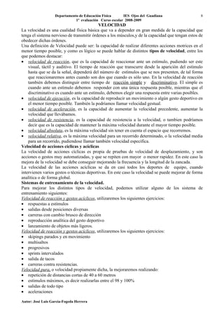 Departamento de Educación Física      IES Ojos del Guadiana                    8
                              1ª evaluación Curso escolar 2008-2009
                                           VELOCIDAD
La velocidad es una cualidad física básica que va a depender en gran medida de la capacidad que
tenga el sistema nervioso de transmitir órdenes a los músculos,y de la capacidad que tengan estos de
obedecer dichas órdenes.
Una definición de Velocidad puede ser: la capacidad de realizar diferentes acciones motrices en el
menor tiempo posible, y como es lógico se puede hablar de distintos tipos de velocidad, entre los
que podemos destacar:
• velocidad de reacción, que es la capacidad de reaccionar ante un estímulo, pudiendo ser este
    visual, táctil y auditivo. El tiempo de reacción que transcurre desde la aparición del estímulo
    hasta que se da la señal, dependerá del número de estímulos que se nos presenten, de tal forma
    que reaccionaremos antes cuando son dos que cuando es sólo uno. En la velocidad de reacción
    también debemos distinguir entre tiempo de reacción simple y discriminativo. El simple es
    cuando ante un estímulo debemos responder con una única respuesta posible, mientras que el
    discriminativo es cuando ante un estímulo, debemos elegir una respuesta entre varias posibles.
• velocidad de ejecución, es la capacidad de reproducir un movimiento o algún gesto deportivo en
    el menor tiempo posible. También la podríamos llamar velocidad gestual.
• velocidad de aceleración, es la capacidad de aumentar la velocidad precedente, aumentar la
    velocidad que llevábamos.
• velocidad de resistencia, es la capacidad de resistencia a la velocidad, o tambien podríamos
    decir que es la capacidad de mantener la máxima velocidad durante el mayor tiempo posible.
• velocidad absoluta, es la máxima velocidad sin tener en cuenta el espacio que recorremos.
• velocidad relativa, es la máxima velocidad para un recorrido determinado, o la velocidad media
    para un recorrido, pudiendose llamar también velocidad específica.
Velocidad de acciones cíclicas y acíclicas
La velocidad de acciones cíclicas es propia de pruebas de velocidad de desplazamiento, y son
acciones o gestos muy automatizadas, y que se repiten con mayor o menor rapidez. En este caso la
mejora de la velocidad se debe conseguir mejorando la frecuencia y la longitud de la zancada.
La velocidad de las acciones acíclicas se da en casi todos los deportes de equipo, cuando
intervienen varios gestos o técnicas deportivas. En este caso la velocidad se puede mejorar de forma
analítica o de forma global.
Sistemas de entrenamiento de la velocidad.
Para mejorar los distintos tipos de velocidad, podemos utilizar alguno de los sistema de
entrenamiento siguientes:
Velocidad de reacción y gestos acíclicos, utilizaremos los siguientes ejercicios:
• respuestas a estímulos
• salidas desde posiciones diversas
• carreras con cambio brusco de dirección
• reproducción analítica del gesto deportivo
• lanzamiento de objetos más ligeros.
Velocidad de reacción y gestos acíclicos, utilizaremos los siguientes ejercicios:
• skipings parados y en movimiento
• multisaltos
• progresivos
• sprints intervalados
• salida de tacos
• carreras contra resistencias.
Velocidad pura, o velocidad propiamente dicha, la mejoraremos realizando:
• repetición de distancias cortas de 40 a 60 metros
• estímulos máximos, es decir realizarlas entre el 98 y 100%
• salidas de todo tipo
• aceleraciones

Autor: José Luis García-Fogeda Herrera
 