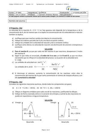 Código: R-EDU01-02-27 Versión: 1.0 Aprobado por: Luis Fernández Aprobado el: 15/09/11 
Curso 
2º BAC 
Asignatura 
QUÍMICA 
Evaluación 
1ª EVALUACIÓN 
Fecha 
14-11-2014 
Profesor 
Carmen Jiménez Alonso 
Recuperación 
En cada pregunta constará la puntuación máxima que el alumno puede conseguir y se archivará un modelo de este examen. 
1ª Pregunta.- (2p) 
La velocidad de la reacción A + 2 B  C en fase gaseosa solo depende de la temperatura y de la concentración de A, de tal manera que si se duplica la concentración de A la velocidad de la reacción también se duplica. 
a) Justifique para que reactivo cambia más deprisa la concentración. 
b) Indique los órdenes parciales de A y B y escriba la ecuación cinética. 
c) Indique las unidades de la velocidad de reacción y de la constante cinética. 
d) Justifique cómo afecta a la velocidad de reacción una disminución de volumen a temperatura constante. 
SOLUCIÓN 
a) Para el reactivo B, ya que por cada mol del reactivo A que reacciona, desaparecen 2 moles del reactivo B 
b) Según lo que indica el enunciado, el orden de A es uno y el de B será 0, ya que nos dicen claramente que no influye en la velocidad del proceso. La ecuación de la velocidad será: 
V = K [A]. 
c) Las unidades de velocidad son: mol·L-1·s-1. 
V mol·L-1·s-1 
Las unidades de K, serán: K = = = s-1 
[A] mol·L-1 
d) Si disminuye el volumen, aumenta la concentración de los reactivos, entre ellos la concentración del reactivo de A y por tanto aumentarán el número de choques eficaces y con ello aumentará la velocidad 
2ª Pregunta.- (2p) 
Considere las siguientes reacciones químicas, donde todos los componentes son gases: 
(I) A + B  C; AHI = -145 KJ; (II) 3A  D + E; AHII = +250 KJ 
a) Dibuje un diagrama entálpico para cada una de las reacciones, justificando los dibujos. 
b) Indique de forma razonada cómo es la variación de entropía y cuál de las dos reacciones no 
puede ser espontánea a ninguna temperatura. 
SOLUCIÓN 
a) Energía (I) Energía (II) 
D + E 
A+B 
AHI =-145 KJ AHII = 250 KJ 
C 3A 
Desarrollo Desarrollo 
Nombre del alumno 
Página 1 de 5 
 