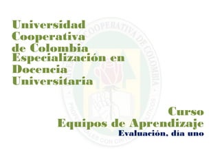 Universidad
Cooperativa
de Colombia
Especialización en
Docencia
Universitaria

                       Curso
       Equipos de Aprendizaje
                Evaluación, día uno
 