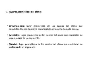 1. lugares geométricos del plano: 
• Circunferencia: lugar geométrico de los puntos del plano que 
equidistan (tienen la misma distancia) de otro punto llamado centro. 
• Mediatriz: lugar geométrico de los puntos del plano que equidistan de 
los extremos de un segmento. 
• Bisectriz: lugar geométrico de los puntos del plano que equidistan de 
los lados de un segmento. 
 