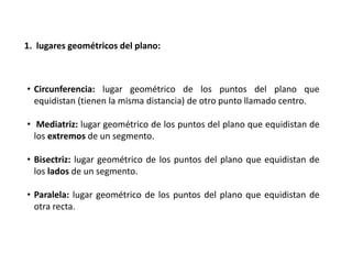 1. lugares geométricos del plano: 
• Circunferencia: lugar geométrico de los puntos del plano que 
equidistan (tienen la misma distancia) de otro punto llamado centro. 
• Mediatriz: lugar geométrico de los puntos del plano que equidistan de 
los extremos de un segmento. 
• Bisectriz: lugar geométrico de los puntos del plano que equidistan de 
los lados de un segmento. 
• Paralela: lugar geométrico de los puntos del plano que equidistan de 
otra recta. 
 