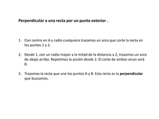 Perpendicular a una recta por un punto exterior . 
1. Con centro en A y radio cualquiera trazamos un arco que corte la recta en 
los puntos 1 y 2. 
2. Desde 1, con un radio mayor a la mitad de la distancia a 2, trazamos un arco 
de abajo arriba. Repetimos la acción desde 2. El corte de ambos arcos será 
B. 
3. Trazamos la recta que une los puntos A y B. Esta recta es la perpendicular 
que buscamos. 
 