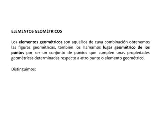 ELEMENTOS GEOMÉTRICOS 
Los elementos geométricos son aquellos de cuya combinación obtenemos 
las figuras geométricas, también los llamamos lugar geométrico de los 
puntos por ser un conjunto de puntos que cumplen unas propiedades 
geométricas determinadas respecto a otro punto o elemento geométrico. 
Distinguimos: 
 
