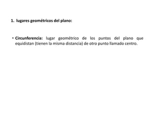 1. lugares geométricos del plano: 
• Circunferencia: lugar geométrico de los puntos del plano que 
equidistan (tienen la misma distancia) de otro punto llamado centro. 
 