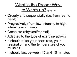 What is the Proper Way  to Warm-up?   (pag 25) Orderly and sequencially (i.e. from feet to head) Progresively (from low-intensity to high intensity exercises) Complete (physical/mental) Adapted to the type of exercise activity  It should raise your heart rate, your respiration and the temperature of your muscles. It should last between 10 and 15 minutes  