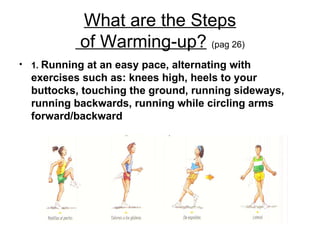 What are the Steps  of Warming-up?   (pag 26) 1.  Running at an easy pace, alternating with exercises such as: knees high, heels to your buttocks, touching the ground, running sideways, running backwards, running while circling arms forward/backward 