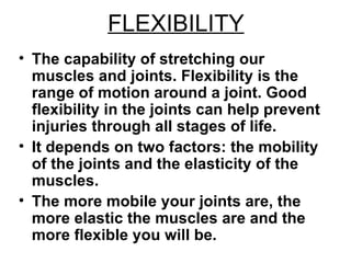 FLEXIBILITY The capability of stretching our muscles and joints. Flexibility is the range of motion around a joint. Good flexibility in the joints can help prevent injuries through all stages of life.  It depends on two factors: the mobility of the joints and the elasticity of the muscles.  The more mobile your joints are, the more elastic the muscles are and the more flexible you will be.  