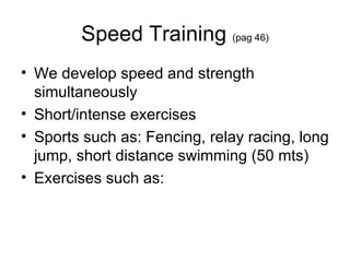 Speed Training  (pag 46) We develop speed and strength simultaneously Short/intense exercises Sports such as: Fencing, relay racing, long jump, short distance swimming (50 mts) Exercises such as:  