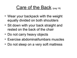 Care of the Back   (pag 18) Wear your backpack with the weight equally divided on both shoulders Sit down with your back straight and rested on the back of the chair Do not carry heavy objects Exercise abdominal/lumbars muscles  Do not sleep on a very soft mattress 