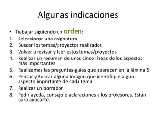 Algunas indicaciones
• Trabajar siguiendo un orden:
1. Seleccionar una asignatura
2. Buscar los temas/proyectos realizados
3. Volver a revisar y leer estos temas/proyectos
4. Realizar un resumen de unas cinco líneas de los aspectos
más importantes
5. Realizamos las preguntas-guías que aparecen en la lámina 5
6. Pensar y Buscar alguna imagen que identifique algún
aspecto importante de cada tema
7. Realizar un borrador
8. Pedir ayuda, consejo o aclaraciones a los profesores. Están
para ayudarte.
 