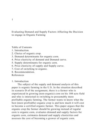 1
Evaluating Demand and Supply Factors Affecting the Decision
to engage in Organic Farming
Table of Contents
1. Introduction.
2. Choice of organic crop.
3. Demand determinants for organic corn.
4. Price elasticity of demand and Demand curve.
5. Supply determinants for organic corn.
6. Price elasticity of supply and Supply curve.
7. Cost of switching to organic.
8. Recommendation.
References
1. Introduction
The subject of the supply and demand analysis of this
paper is organic farming in the U.S. In the situation described
in scenario D of the assignment, there is a farmer who is
experienced in growing (non-organic) corn on his 100 acre field
and who is interested in switching to presumably more
profitable organic farming. The farmer wants to know what the
best (most profitable) organic crop is and how much it will cost
to become a certified organic farmer. This paper argues that the
organic crop the farmer should be growing instead of regular
corn is organic corn, evaluates demand and supply factors for
organic corn, estimates demand and supply elasticities and
assesses the cost of becoming a grower of organic corn.
 