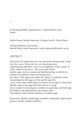 1
Evaluating Mobile Applications: A Spreadsheet Case
Study
Derek Flood, Rachel Harrison, Claudia Iacob*, David Duce
1Oxford Brookes University,
[derek.flood, rachel.harrison, iacob, daduce]@brookes.ac.uk
ABSTRACT
The power of mobile devices has increased dramatically in the
last few years. These devices are becoming more
sophisticated and allow users to accomplish a wide variety of
tasks while on the move. The ease with which
mobile apps can be created and distributed has resulted in a
number of usability issues becoming more
prevalent. This paper describes the range of usability issues
encountered at all stages of the mobile app life
cycle, from when users begin to search for an app to when they
finally remove the app from their device. Using
these results we developed a number of guidelines for both app
developers and app platform developers that
will improve the overall usability of mobile apps.
Keywords: Mobile technology, portable computing, application
process model, mobile usability.
 