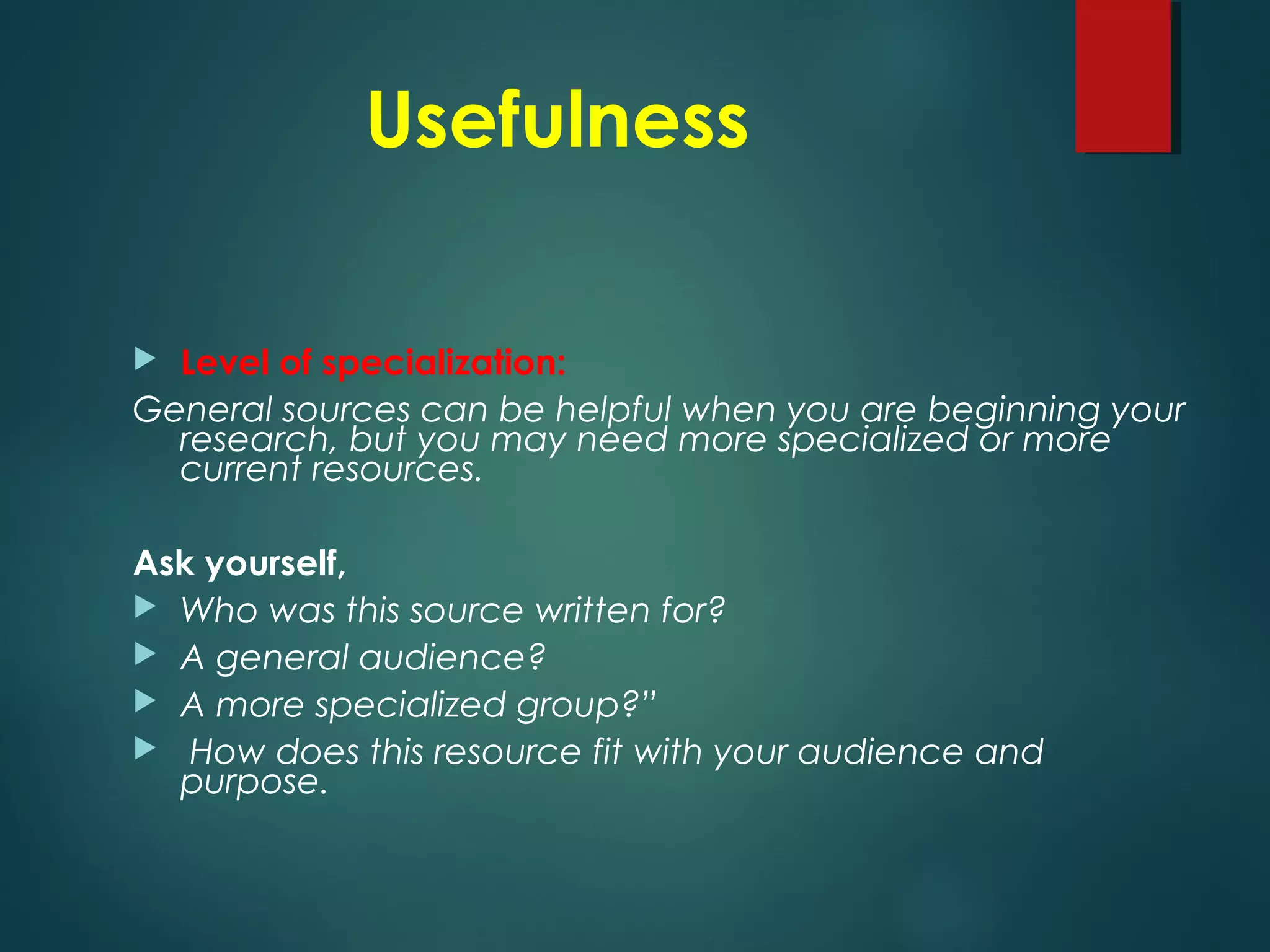 Usefulness
 Level of specialization:
General sources can be helpful when you are beginning your
research, but you may need more specialized or more
current resources.
Ask yourself,
 Who was this source written for?
 A general audience?
 A more specialized group?”
 How does this resource fit with your audience and
purpose.
 