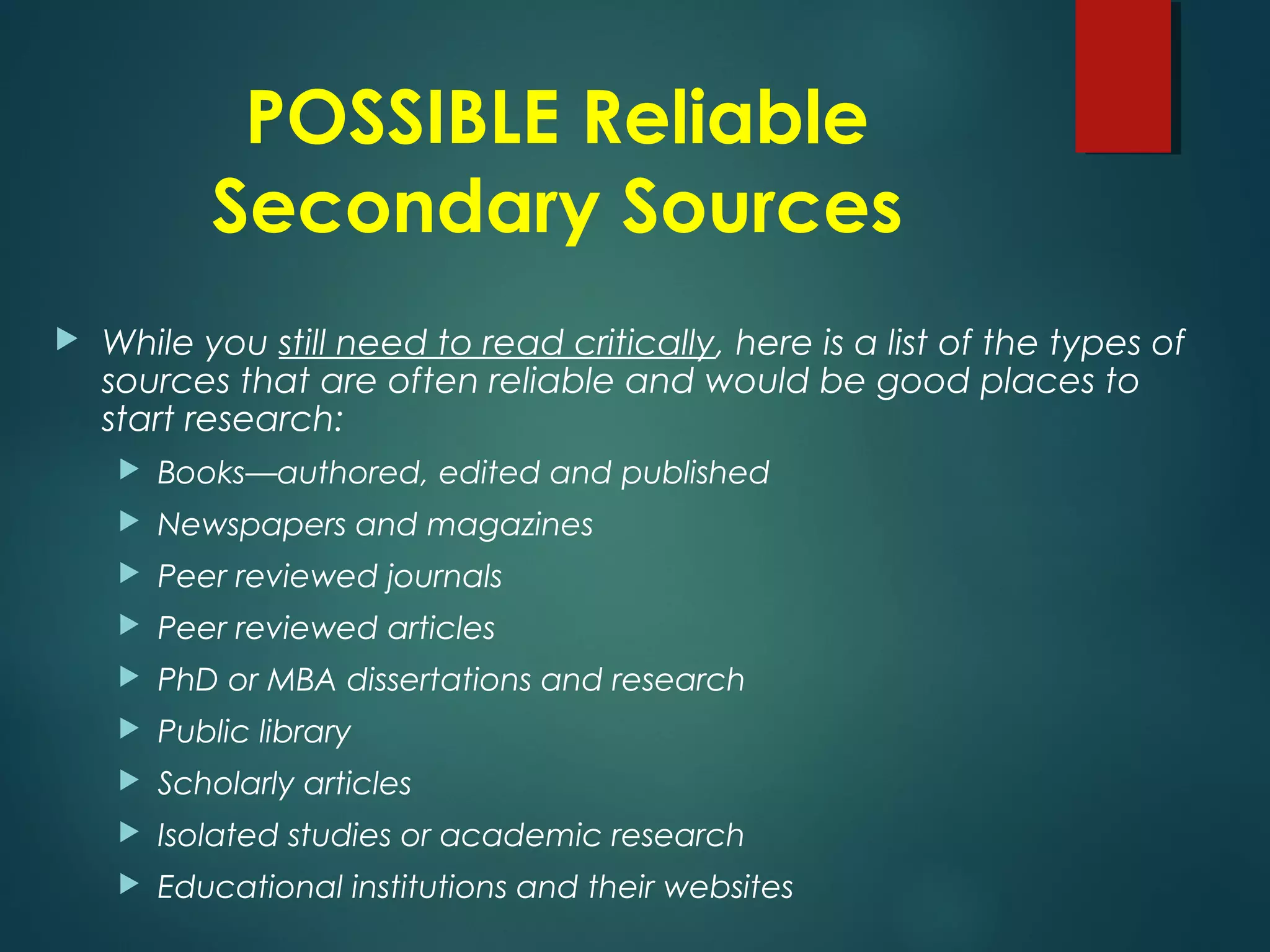 POSSIBLE Reliable
Secondary Sources
 While you still need to read critically, here is a list of the types of
sources that are often reliable and would be good places to
start research:
 Books—authored, edited and published
 Newspapers and magazines
 Peer reviewed journals
 Peer reviewed articles
 PhD or MBA dissertations and research
 Public library
 Scholarly articles
 Isolated studies or academic research
 Educational institutions and their websites
 