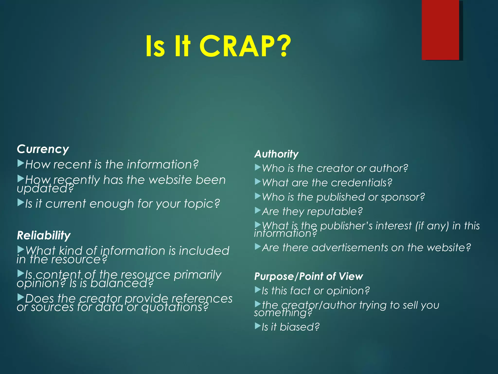 Is It CRAP?
Currency
How recent is the information?
How recently has the website been
updated?
Is it current enough for your topic?
Reliability
What kind of information is included
in the resource?
Is content of the resource primarily
opinion? Is is balanced?
Does the creator provide references
or sources for data or quotations?
Authority
Who is the creator or author?
What are the credentials?
Who is the published or sponsor?
Are they reputable?
What is the publisher’s interest (if any) in this
information?
Are there advertisements on the website?
Purpose/Point of View
Is this fact or opinion?
the creator/author trying to sell you
something?
Is it biased?
 