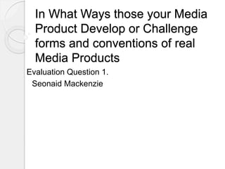 In What Ways those your Media
Product Develop or Challenge
forms and conventions of real
Media Products
Evaluation Question 1.
Seonaid Mackenzie
 