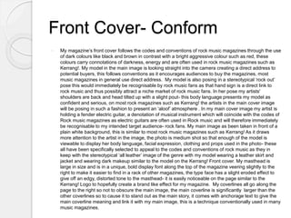 Front Cover- Conform
 My magazine’s front cover follows the codes and conventions of rock music magazines through the use
of dark colours like black and brown in contrast with a bright aggressive colour such as red, these
colours carry connotations of darkness, energy and are often used in rock music magazines such as
Kerrang!. My model in the main image is looking straight into the camera creating a direct address to
potential buyers, this follows conventions as it encourages audiences to buy the magazines, most
music magazines in general use direct address. My model is also posing in a stereotypical ‘rock out’
pose this would immediately be recognisable by rock music fans as that hand sign is a direct link to
rock music and thus possibly attract a niche market of rock music fans. In her pose my artists'
shoulders are back and head tilted up with a slight pout- this body language presents my model as
confident and serious, on most rock magazines such as Kerrang! the artists in the main cover image
will be posing in such a fashion to present an ‘aloof’ atmosphere . In my main cover image my artist is
holding a fender electric guitar, a denotation of musical instrument which will coincide with the codes of
Rock music magazines as electric guitars are often used in Rock music and will therefore immediately
be recognisable to my intended target audience- rock fans. My main image as been taken in front of a
plain white background, this is similar to most rock music magazines such as Kerrang! As it draws
more attention to the artist in the image, the photo is medium shot so that enough of the model is
viewable to display her body language, facial expression, clothing and props used in the photo- these
all have been specifically selected to appeal to the codes and conventions of rock music as they in
keep with the stereotypical ‘all leather’ image of the genre with my model wearing a leather skirt and
jacket and wearing dark makeup similar to the model on the Kerrang! Front cover. My masthead is
large in size and is in a unique, bold display font along the top of the magazine veering slightly to the
right to make it easier to find in a rack of other magazines, the type face has a slight eroded effect to
give off an edgy, distorted tone to the masthead- it is easily noticeable on the page similar to the
Kerrang! Logo to hopefully create a brand like effect for my magazine. My coverlines all go along the
page to the right so not to obscure the main image, the main coverline is significantly larger than the
other coverlines so to cause it to stand out as the main story, it comes with anchorage text to give the
main coverline meaning and link it with my main image, this is a technique conventionally used in many
music magazines.
 
