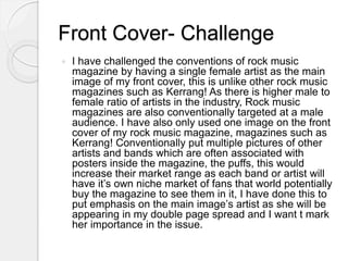Front Cover- Challenge
 I have challenged the conventions of rock music
magazine by having a single female artist as the main
image of my front cover, this is unlike other rock music
magazines such as Kerrang! As there is higher male to
female ratio of artists in the industry, Rock music
magazines are also conventionally targeted at a male
audience. I have also only used one image on the front
cover of my rock music magazine, magazines such as
Kerrang! Conventionally put multiple pictures of other
artists and bands which are often associated with
posters inside the magazine, the puffs, this would
increase their market range as each band or artist will
have it’s own niche market of fans that world potentially
buy the magazine to see them in it, I have done this to
put emphasis on the main image’s artist as she will be
appearing in my double page spread and I want t mark
her importance in the issue.
 