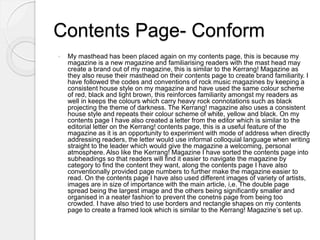 Contents Page- Conform
 My masthead has been placed again on my contents page, this is because my
magazine is a new magazine and familiarising readers with the mast head may
create a brand out of my magazine, this is similar to the Kerrang! Magazine as
they also reuse their masthead on their contents page to create brand familiarity. I
have followed the codes and conventions of rock music magazines by keeping a
consistent house style on my magazine and have used the same colour scheme
of red, black and light brown, this reinforces familiarity amongst my readers as
well in keeps the colours which carry heavy rock connotations such as black
projecting the theme of darkness. The Kerrang! magazine also uses a consistent
house style and repeats their colour scheme of white, yellow and black. On my
contents page I have also created a letter from the editor which is similar to the
editorial letter on the Kerrang! contents page, this is a useful feature of the
magazine as it is an opportunity to experiment with mode of address when directly
addressing readers, the letter would use informal colloquial language when writing
straight to the leader which would give the magazine a welcoming, personal
atmosphere. Also like the Kerrang! Magazine I have sorted the contents page into
subheadings so that readers will find it easier to navigate the magazine by
category to find the content they want, along the contents page I have also
conventionally provided page numbers to further make the magazine easier to
read. On the contents page I have also used different images of variety of artists,
images are in size of importance with the main article, i,e. The double page
spread being the largest image and the others being significantly smaller and
organised in a neater fashion to prevent the conetns page from being too
crowded. I have also tried to use borders and rectangle shapes on my contents
page to create a framed look which is similar to the Kerrang! Magazine’s set up.
 