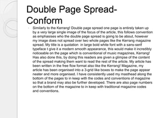 Double Page Spread-
Conform
 Similarly to the Kerrang! Double page spread one page is entirely taken up
by a very large single image of the focus of the article, this follows convention
as emphasises who the double page spread is going to be about, however
my image does not spread over two whole pages like the Kerrang magazine
spread. My title is a quotation in large bold white font with a sans-serif
typeface t give it a modern smooth appearance, this would make it incredibly
noticeable on the page which is conventional of music magazines, Kerrang!
Has also done this, by doing this readers are given a glimpse of the content
of the spread making them want to read the rest of the article. My article has
been written in the free flow format also like the Kerrang! Magazine, my
article has been organised into a 3-grid like boxes to make the page appear
neater and more organised. I have consistently used my masthead along the
bottom of the pages to in keep with the codes and conventions of magazine
so that a brand may also be further developed. There are also page numbers
on the bottom of the magazine to in keep with traditional magazine codes
and conventions.
 