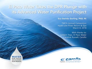 El Paso Water Takes the DPR Plunge with
its Advanced Water Purification Project
Eva Steinle-Darling, PhD, PE
TWCA Annual Convention
Hyatt Lost Pines Resort & Spa
March 8, 2018
With thanks to:
Gilbert Trejo, El Paso Water
Caroline Russell, Carollo
 