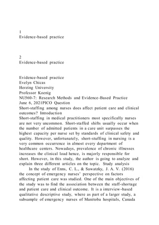 1
Evidence-based practice
2
Evidence-based practice
Evidence-based practice
Evelyn Chicas
Herzing University
Professor Koenig
NU560-7: Research Methods and Evidence-Based Practice
June 6, 2021PICO Question
Short-staffing among nurses does affect patient care and clinical
outcomes? Introduction
Short-staffing in medical practitioners most specifically nurses
are not very uncommon. Short-staffed shifts usually occur when
the number of admitted patients in a care unit surpasses the
highest capacity per nurse set by standards of clinical safety and
quality. However, unfortunately, short-stuffing in nursing is a
very common occurrence in almost every department of
healthcare centers. Nowadays, prevalence of chronic illnesses
increases the clinical load hence, is majorly responsible for
short. However, in this study, the author is going to analyze and
explain three different articles on the topic. Study analysis
In the study of Enns, C. L., & Sawatzky, J. A. V. (2016)
the concept of emergency nurses’ perspective on factors
affecting patient care was studied. One of the main objectives of
the study was to find the association between the staff-shortage
and patient care and clinical outcome. It is a interview -based
qualitative descriptive study, where as part of a larger study, a
subsample of emergency nurses of Manitoba hospitals, Canada
 