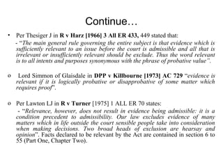 Continue…
• Per Thesiger J in R v Harz [1966] 3 All ER 433, 449 stated that:
- “The main general rule governing the entire subject is that evidence which is
sufficiently relevant to an issue before the court is admissible and all that is
irrelevant or insufficiently relevant should be exclude. Thus the word relevant
is to all intents and purposes synonymous with the phrase of probative value”.
o Lord Simmon of Glaisdale in DPP v Killbourne [1973] AC 729 “evidence is
relevant if it is logically probative or disapprobative of some matter which
requires proof”.
o Per Lawton LJ in R v Turner [1975] 1 ALL ER 70 states:
- “Relevance, however, does not result in evidence being admissible: it is a
condition precedent to admissibility. Our law excludes evidence of many
matters which in life outside the court sensible people take into consideration
when making decisions. Two broad heads of exclusion are hearsay and
opinion”. Facts declared to be relevant by the Act are contained in section 6 to
55 (Part One, Chapter Two).
 
