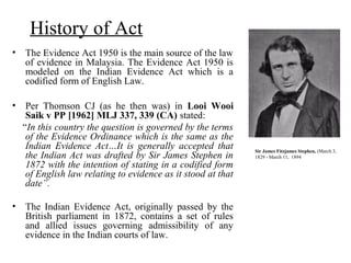 History of Act
• The Evidence Act 1950 is the main source of the law
of evidence in Malaysia. The Evidence Act 1950 is
modeled on the Indian Evidence Act which is a
codified form of English Law.
• Per Thomson CJ (as he then was) in Looi Wooi
Saik v PP [1962] MLJ 337, 339 (CA) stated:
“In this country the question is governed by the terms
of the Evidence Ordinance which is the same as the
Indian Evidence Act…It is generally accepted that
the Indian Act was drafted by Sir James Stephen in
1872 with the intention of stating in a codified form
of English law relating to evidence as it stood at that
date”.
• The Indian Evidence Act, originally passed by the
British parliament in 1872, contains a set of rules
and allied issues governing admissibility of any
evidence in the Indian courts of law.
Sir James Fitzjames Stephen, (March 3,
1829 - March 11, 1894
 