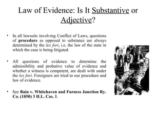 Law of Evidence: Is It Substantive or
Adjective?
• In all lawsuits involving Conflict of Laws, questions
of procedure as opposed to substance are always
determined by the lex fori, i.e. the law of the state in
which the case is being litigated.
• All questions of evidence to determine the
admissibility and probative value of evidence and
whether a witness is competent, are dealt with under
the lex fori. Foreigners are tried to our procedure and
law of evidence.
• See Bain v. Whitehaven and Furness Junction Ry.
Co. (1850) 3 H.L. Cas. 1.
 