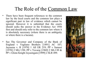 The Role of the Common Law
• There have been frequent references to the common
law by the local courts and the common law plays a
significant part in law of evidence which cannot be
ignored. However it is submitted that the courts
should seeks the answer in the Evidence Act 1950
first and should only refer to the common law where it
is absolutely necessary (where there is an ambiguity
or where there is a lacuna).
• See The Governor and Company of the Bank of
England v Vagliano Brothers [1891] AC 107;
Jayasena v. R [1970] 1 All ER 219; PP v Sanassi
[1970] 2 MLJ 198; PP v Yuvaraj [1969] 2 MLJ 89 &
PP v Glenn Knight Jeyasingam [1999] 2 SLR 499.
 