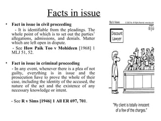 Facts in issue
• Fact in issue in civil proceeding
- It is identifiable from the pleadings. The
whole point of which is to set out the parties’
allegations, admissions, and denials. Matter
which are left open in dispute.
- See How Paik Too v Mohideen [1968] 1
MLJ 51, 52.
• Fact in issue in criminal proceeding
- In any event, whenever there is a plea of not
guilty, everything is in issue and the
prosecution have to prove the whole of their
case, including the identity of the accused, the
nature of the act and the existence of any
necessary knowledge or intent.
- See R v Sims [1946] 1 All ER 697, 701.
 