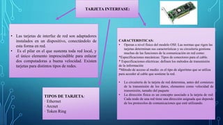 TARJETA INTERFASE:
• Las tarjetas de interfaz de red son adaptadores
instalados en un dispositivo, conectándolo de
esta forma en red.
• Es el pilar en el que sustenta toda red local, y
el único elemento imprescindible para enlazar
dos computadoras a buena velocidad. Existen
tarjetas para distintos tipos de redes.
CARACTERISTICAS:
• Operan a nivel físico del modelo OSI: Las normas que rigen las
tarjetas determinan sus características y su circuitería gestiona
muchas de las funciones de la comunicación en red como:
*Especificaciones mecánicas: Tipos de conectores para el cable.
* Especificaciones eléctricas: definen los métodos de transmisión
de la información
*Método de acceso al medio: es el tipo de algoritmo que se utiliza
para acceder al cable que sostiene la red.
• La circuitería de la tarjeta de red determina, antes del comienzo
de la transmisión de los datos, elementos como velocidad de
transmisión, tamaño del paquete
• La dirección física es un concepto asociado a la tarjeta de red:
Cada nodo de una red tiene una dirección asignada que depende
de los protocolos de comunicaciones que esté utilizando.
TIPOS DE TARJETA:
· Ethernet
· Arcnet
· Token Ring
 