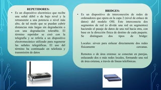 REPETIDORES:
• Es un dispositivo electrónico que recibe
una señal débil o de bajo nivel y la
retransmite a una potencia o nivel más
alto, de tal modo que se puedan cubrir
distancias más largas sin degradación o
con una degradación tolerable. El
término repetidor se creó con la
telegrafía y se refería a un dispositivo
electromecánico utilizado para regenerar
las señales telegráficas. El uso del
término ha continuado en telefonía y
transmisión de datos
BRIDGES:
• Es un dispositivo de interconexión de redes de
ordenadores que opera en la capa 2 (nivel de enlace de
datos) del modelo OSI. Este interconecta dos
segmentos de red (o divide una red en segmentos)
haciendo el pasaje de datos de una red hacia otra, con
base en la dirección física de destino de cada paquete.
Se distinguen dos tipos de bridge:
Locales: sirven para enlazar directamente dos redes
físicamente cercanas.
Remotos o de área extensa: se conectan en parejas,
enlazando dos o más redes locales, formando una red
de área extensa, a través de líneas telefónicas.
 