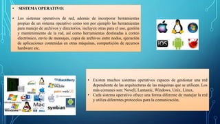 • SISTEMA OPERATIVO:
• Los sistemas operativos de red, además de incorporar herramientas
propias de un sistema operativo como son por ejemplo las herramientas
para manejo de archivos y directorios, incluyen otras para el uso, gestión
y mantenimiento de la red, así como herramientas destinadas a correo
electrónico, envío de mensajes, copia de archivos entre nodos, ejecución
de aplicaciones contenidas en otras máquinas, compartición de recursos
hardware etc.
• Existen muchos sistemas operativos capaces de gestionar una red
dependiente de las arquitecturas de las máquinas que se utilicen. Los
más comunes son: Novell, Lantastic, Windows, Unix, Linux,
• Cada sistema operativo ofrece una forma diferente de manejar la red
y utiliza diferentes protocolos para la comunicación.
 