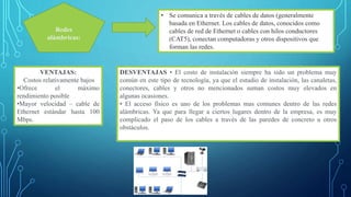 Redes
alámbricas:
• Se comunica a través de cables de datos (generalmente
basada en Ethernet. Los cables de datos, conocidos como
cables de red de Ethernet o cables con hilos conductores
(CAT5), conectan computadoras y otros dispositivos que
forman las redes.
VENTAJAS:
Costos relativamente bajos
•Ofrece el máximo
rendimiento posible
•Mayor velocidad – cable de
Ethernet estándar hasta 100
Mbps.
DESVENTAJAS • El costo de instalación siempre ha sido un problema muy
común en este tipo de tecnología, ya que el estudio de instalación, las canaletas,
conectores, cables y otros no mencionados suman costos muy elevados en
algunas ocasiones.
• El acceso físico es uno de los problemas mas comunes dentro de las redes
alámbricas. Ya que para llegar a ciertos lugares dentro de la empresa, es muy
complicado el paso de los cables a través de las paredes de concreto u otros
obstáculos.
 