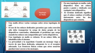 • En una topología en malla, cada
dispositivo tiene un enlace
punto a punto y dedicado con
cualquier otro dispositivo.
• El término dedicado significa
que el enlace conduce el tráfico
únicamente entre los dos
dispositivos que conecta.
Topología
en Malla
• Una malla ofrece varias ventajas sobre otras topologías de
red:
• El uso de los enlaces dedicados garantiza que cada conexión
sólo debe transportar la carga de datos propia de los
dispositivos conectados, eliminando el problema que surge
cuando los enlaces son compartidos por varios dispositivos.
• Una topología en malla es robusta. Si un enlace falla, no
inhabilita todo el sistema.
• La privacidad o la seguridad. Cuando un mensaje viaja a
través de una línea dedicada, solamente lo ve el receptor
adecuado. Las fronteras físicas evitan que otros usuarios
puedan tener acceso a los mensajes.
 