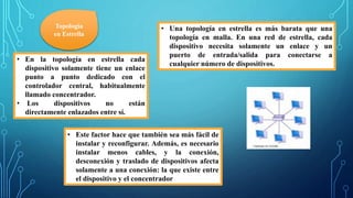 Topología
en Estrella
• En la topología en estrella cada
dispositivo solamente tiene un enlace
punto a punto dedicado con el
controlador central, habitualmente
llamado concentrador.
• Los dispositivos no están
directamente enlazados entre sí.
• Una topología en estrella es más barata que una
topología en malla. En una red de estrella, cada
dispositivo necesita solamente un enlace y un
puerto de entrada/salida para conectarse a
cualquier número de dispositivos.
• Este factor hace que también sea más fácil de
instalar y reconfigurar. Además, es necesario
instalar menos cables, y la conexión,
desconexión y traslado de dispositivos afecta
solamente a una conexión: la que existe entre
el dispositivo y el concentrador
 