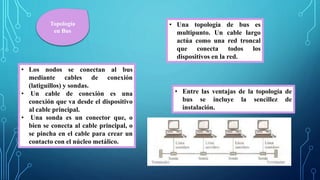 Topología
en Bus
• Una topología de bus es
multipunto. Un cable largo
actúa como una red troncal
que conecta todos los
dispositivos en la red.
• Los nodos se conectan al bus
mediante cables de conexión
(latiguillos) y sondas.
• Un cable de conexión es una
conexión que va desde el dispositivo
al cable principal.
• Una sonda es un conector que, o
bien se conecta al cable principal, o
se pincha en el cable para crear un
contacto con el núcleo metálico.
• Entre las ventajas de la topología de
bus se incluye la sencillez de
instalación.
 