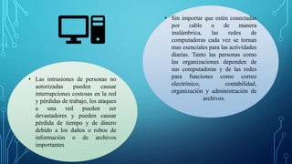 • Sin importar que estén conectadas
por cable o de manera
inalámbrica, las redes de
computadoras cada vez se tornan
mas esenciales para las actividades
diarias. Tanto las personas como
las organizaciones dependen de
sus computadoras y de las redes
para funciones como correo
electrónico, contabilidad,
organización y administración de
archivos.
• Las intrusiones de personas no
autorizadas pueden causar
interrupciones costosas en la red
y pérdidas de trabajo, los ataques
a una red pueden ser
devastadores y pueden causar
pérdida de tiempo y de dinero
debido a los daños o robos de
información o de archivos
importantes
 