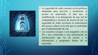 • La seguridad de redes consiste en las políticas
adoptadas para prevenir y monitorear el
acceso no autorizado, el mal uso, la
modificación o la denegación de una red de
computadoras y recursos de acceso de red. La
seguridad de redes involucra la autorización
del acceso a datos en la red, que es controlado
por el administrador de red.
• Los usuarios escogen o son asignados con un
ID y una contraseña u otra información de
autenticación que les de acceso a la
información y programas dentro de su
autoridad.
 
